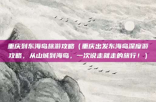 重庆到东海岛旅游攻略(重庆出发东海岛深度游攻略,从山城到海岛,一次说走就走的旅行!)