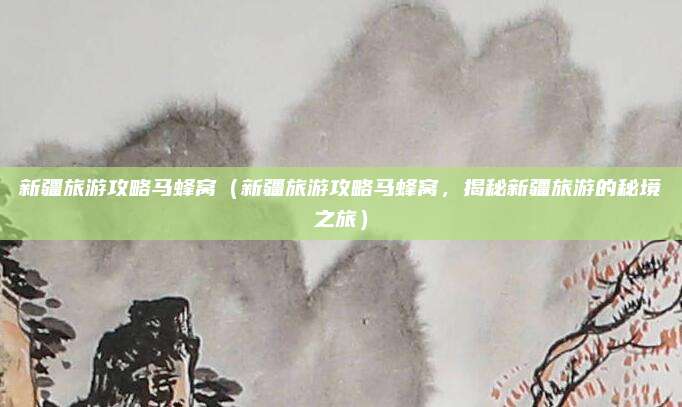 新疆旅游攻略马蜂窝(新疆旅游攻略马蜂窝,揭秘新疆旅游的秘境之旅)