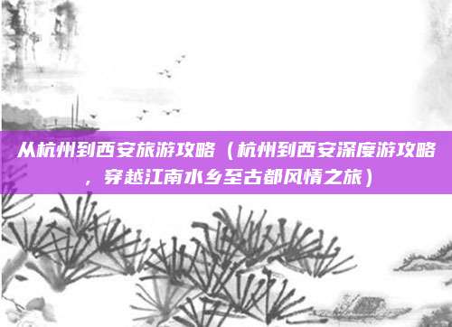 从杭州到西安旅游攻略(杭州到西安深度游攻略,穿越江南水乡至古都风情之旅)