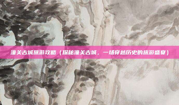 潼关古城旅游攻略(探秘潼关古城,一场穿越历史的旅游盛宴)