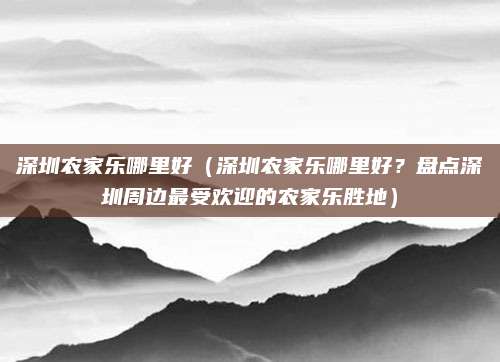 深圳农家乐哪里好(深圳农家乐哪里好?盘点深圳周边最受欢迎的农家乐胜地)