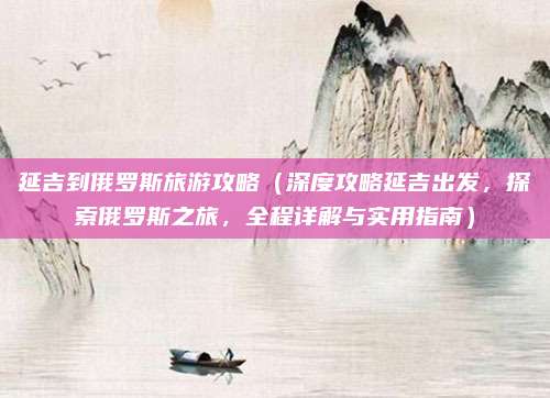 延吉到俄罗斯旅游攻略（深度攻略延吉出发，探索俄罗斯之旅，全程详解与实用指南）