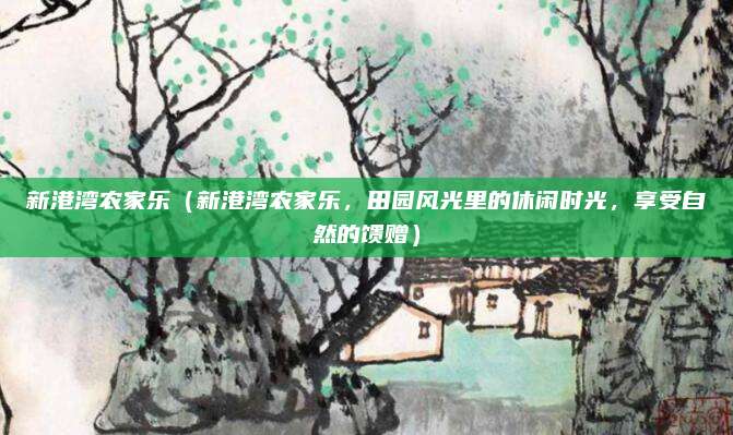 新港湾农家乐(新港湾农家乐,田园风光里的休闲时光,享受自然的馈赠)