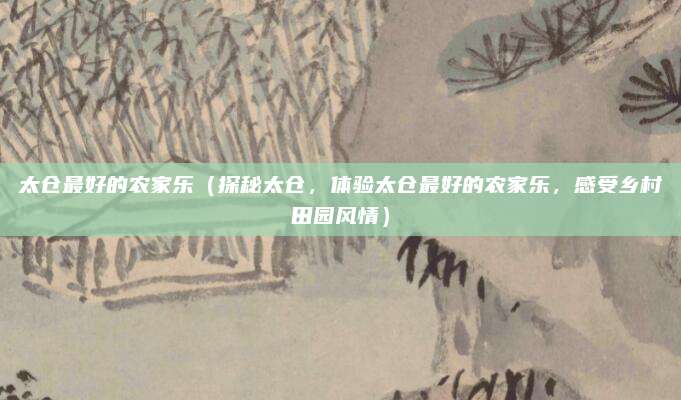 太仓最好的农家乐(探秘太仓,体验太仓最好的农家乐,感受乡村田园风情)