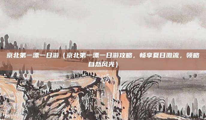 京北第一漂一日游(京北第一漂一日游攻略,畅享夏日激流,领略自然风光)