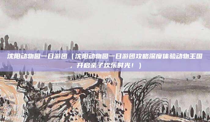 沈阳动物园一日游团(沈阳动物园一日游团攻略深度体验动物王国,开启亲子欢乐时光!)