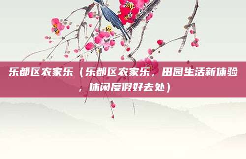 乐都区农家乐（乐都区农家乐，田园生活新体验，休闲度假好去处）