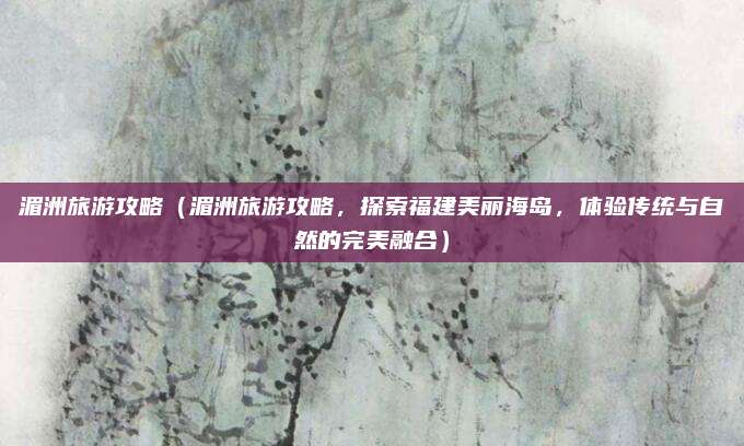 湄洲旅游攻略(湄洲旅游攻略,探索福建美丽海岛,体验传统与自然的完美融合)