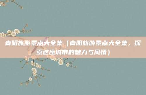 青阳旅游景点大全集(青阳旅游景点大全集,探索这座城市的魅力与风情)