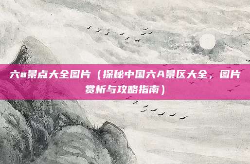 六a景点大全图片(探秘中国六A景区大全,图片赏析与攻略指南)