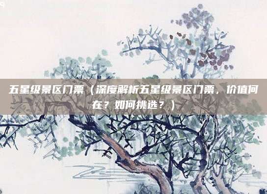 五星级景区门票(深度解析五星级景区门票,价值何在?如何挑选?)