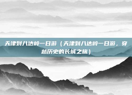 天津到八达岭一日游(天津到八达岭一日游,穿越历史的长城之旅)