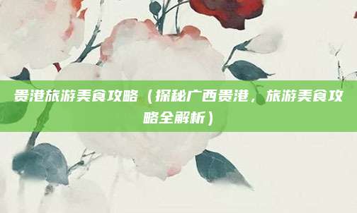 贵港旅游美食攻略(探秘广西贵港,旅游美食攻略全解析)