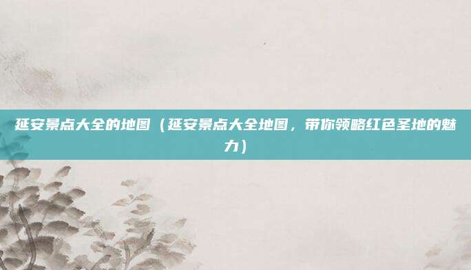 延安景点大全的地图(延安景点大全地图,带你领略红色圣地的魅力)
