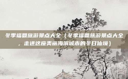 冬季福鼎旅游景点大全（冬季福鼎旅游景点大全，走进这座美丽海滨城市的冬日仙境）