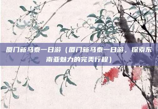 厦门新马泰一日游(厦门新马泰一日游,探索东南亚魅力的完美行程)
