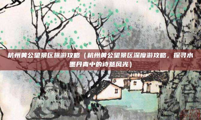 杭州黄公望景区旅游攻略（杭州黄公望景区深度游攻略，探寻水墨丹青中的诗意风光）