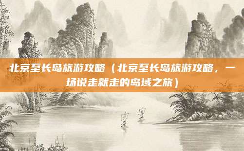 北京至长岛旅游攻略（北京至长岛旅游攻略，一场说走就走的岛域之旅）