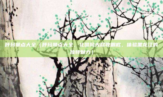 呼玛景点大全(呼玛景点大全,北国风光尽收眼底,体验黑龙江的独特魅力)