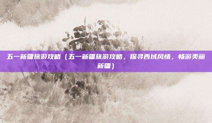 五一新疆旅游攻略(五一新疆旅游攻略,探寻西域风情,畅游美丽新疆)