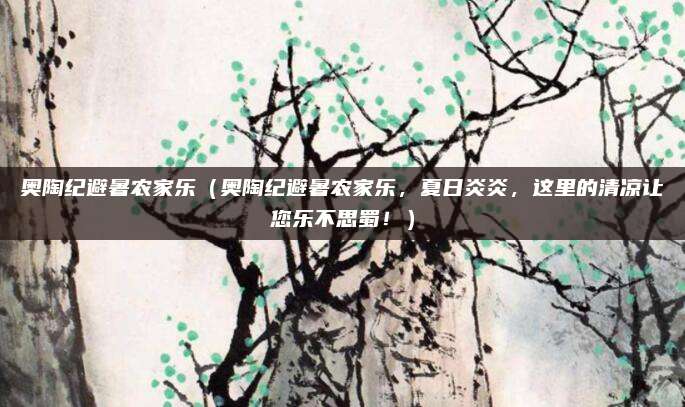 奥陶纪避暑农家乐(奥陶纪避暑农家乐,夏日炎炎,这里的清凉让您乐不思蜀!)