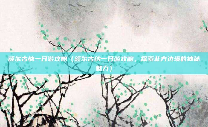 额尔古纳一日游攻略（额尔古纳一日游攻略，探索北方边境的神秘魅力）