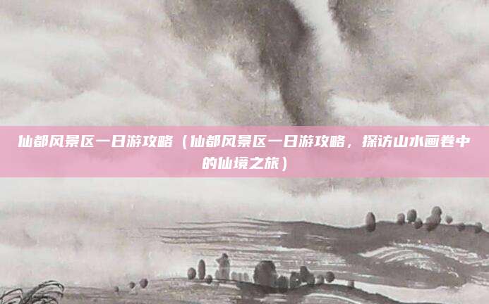 仙都风景区一日游攻略（仙都风景区一日游攻略，探访山水画卷中的仙境之旅）