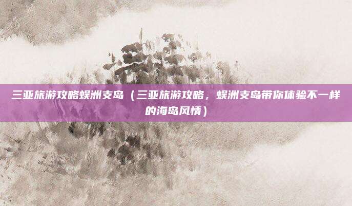 三亚旅游攻略蜈洲支岛(三亚旅游攻略,蜈洲支岛带你体验不一样的海岛风情)