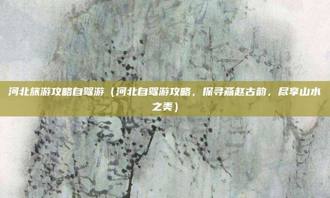 河北旅游攻略自驾游(河北自驾游攻略,探寻燕赵古韵,尽享山水之美)