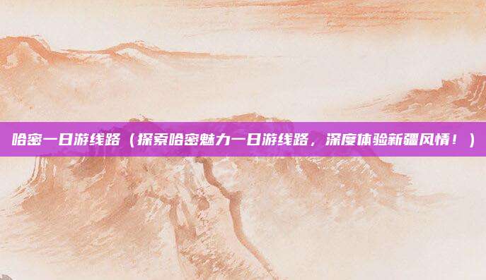 哈密一日游线路（探索哈密魅力一日游线路，深度体验新疆风情！）