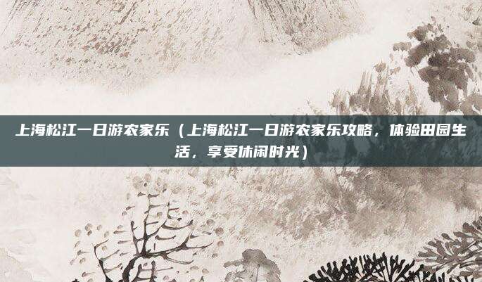 上海松江一日游农家乐(上海松江一日游农家乐攻略,体验田园生活,享受休闲时光)