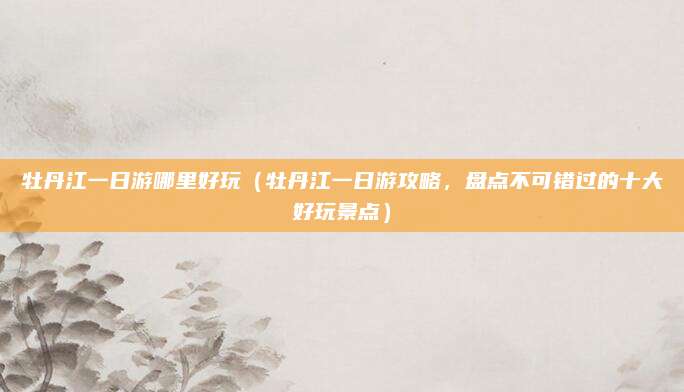 牡丹江一日游哪里好玩（牡丹江一日游攻略，盘点不可错过的十大好玩景点）