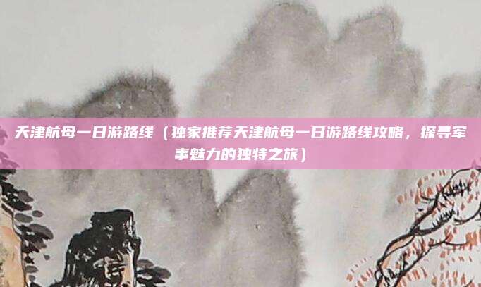 天津航母一日游路线(独家推荐天津航母一日游路线攻略,探寻军事魅力的独特之旅)