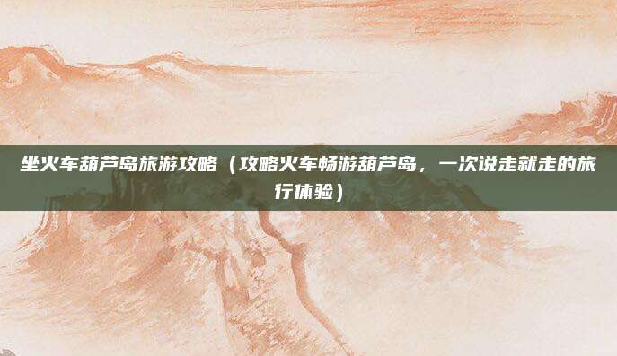 坐火车葫芦岛旅游攻略(攻略火车畅游葫芦岛,一次说走就走的旅行体验)
