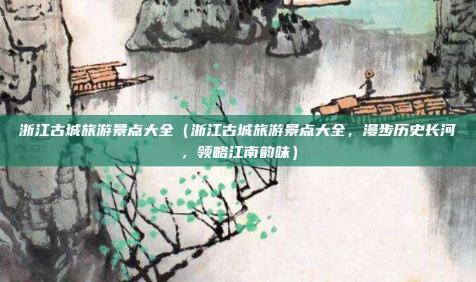 浙江古城旅游景点大全(浙江古城旅游景点大全,漫步历史长河,领略江南韵味)