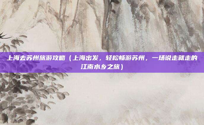 上海去苏州旅游攻略(上海出发,轻松畅游苏州,一场说走就走的江南水乡之旅)