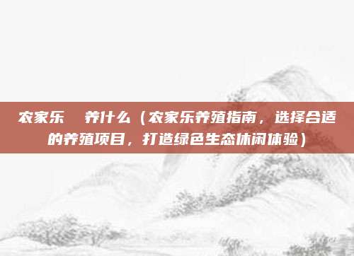 农家乐 养什么(农家乐养殖指南,选择合适的养殖项目,打造绿色生态休闲体验)