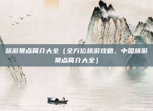 旅游景点简介大全(全方位旅游攻略,中国旅游景点简介大全)
