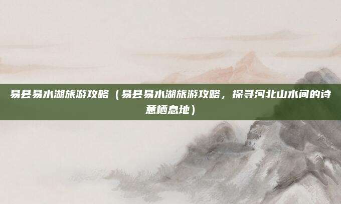 易县易水湖旅游攻略(易县易水湖旅游攻略,探寻河北山水间的诗意栖息地)