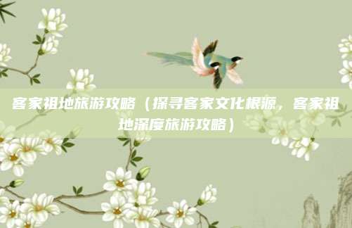 客家祖地旅游攻略(探寻客家文化根源,客家祖地深度旅游攻略)