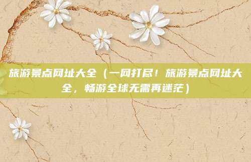 旅游景点网址大全(一网打尽!旅游景点网址大全,畅游全球无需再迷茫)