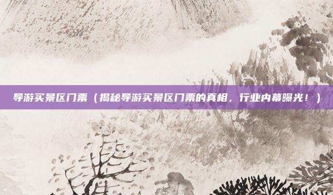导游买景区门票(揭秘导游买景区门票的真相,行业内幕曝光!)