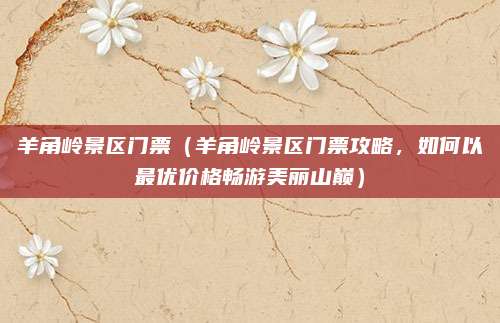 羊角岭景区门票(羊角岭景区门票攻略,如何以最优价格畅游美丽山巅)