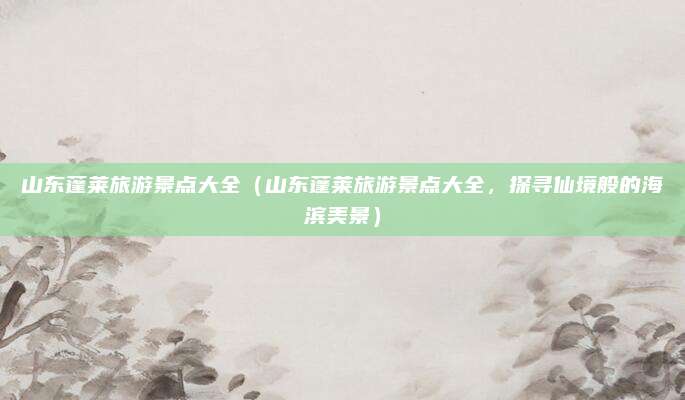 山东蓬莱旅游景点大全（山东蓬莱旅游景点大全，探寻仙境般的海滨美景）