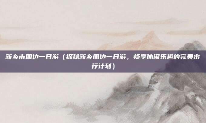 新乡市周边一日游（探秘新乡周边一日游，畅享休闲乐趣的完美出行计划）