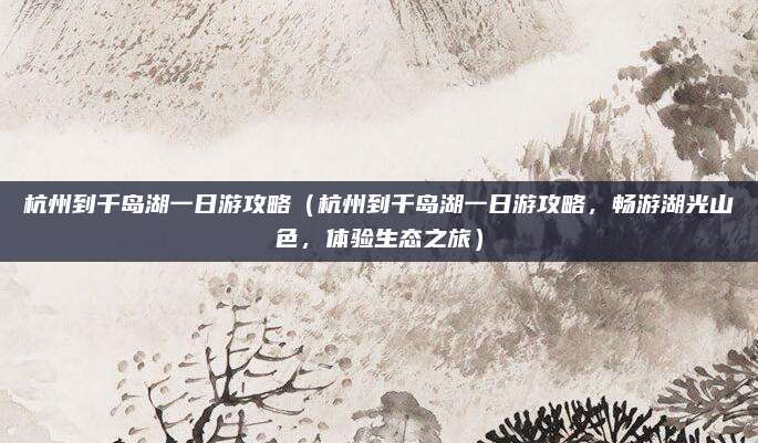 杭州到千岛湖一日游攻略(杭州到千岛湖一日游攻略,畅游湖光山色,体验生态之旅)