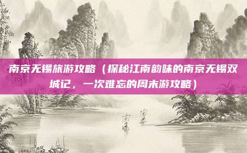 南京无锡旅游攻略(探秘江南韵味的南京无锡双城记,一次难忘的周末游攻略)