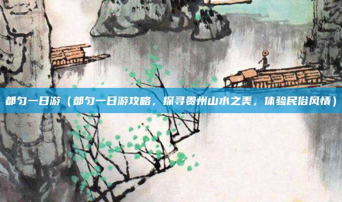 都匀一日游(都匀一日游攻略,探寻贵州山水之美,体验民俗风情)