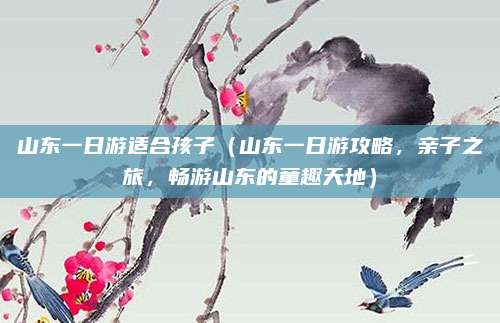 山东一日游适合孩子(山东一日游攻略,亲子之旅,畅游山东的童趣天地)
