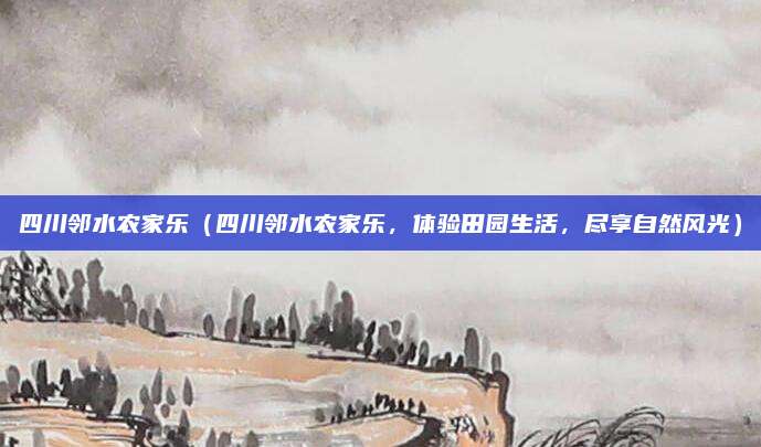 四川邻水农家乐(四川邻水农家乐,体验田园生活,尽享自然风光)